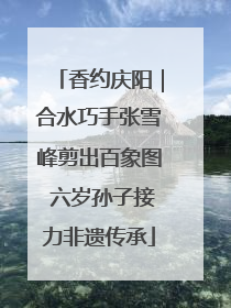 香约庆阳｜合水巧手张雪峰剪出百象图 六岁孙子接力非遗传承