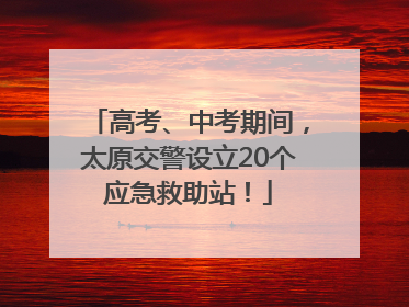 高考、中考期间，太原交警设立20个应急救助站！