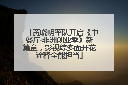 黄晓明率队开启《中餐厅·非洲创业季》新篇章，影视综多面开花诠释全能担当