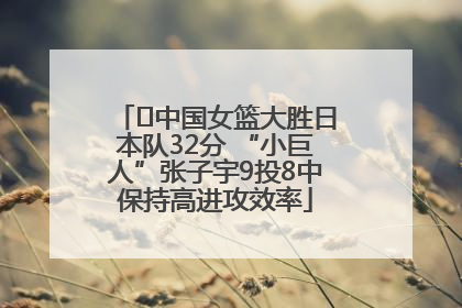 ﻿中国女篮大胜日本队32分 “小巨人”张子宇9投8中保持高进攻效率
