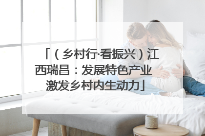 （乡村行·看振兴）江西瑞昌：发展特色产业 激发乡村内生动力
