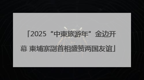 2025“中柬旅游年”金边开幕 柬埔寨副首相盛赞两国友谊