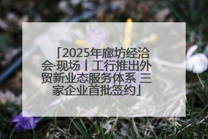 2025年廊坊经洽会·现场丨工行推出外贸新业态服务体系 三家企业首批签约