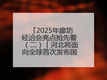 2025年廊坊经洽会亮点抢先看（二）丨河北将面向全球首次发布国际化招商地图
