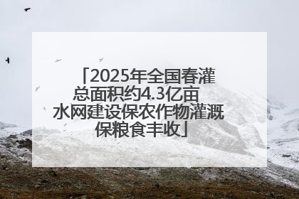 2025年全国春灌总面积约4.3亿亩 水网建设保农作物灌溉 保粮食丰收