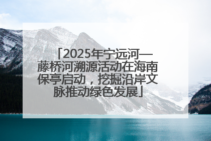 2025年宁远河—藤桥河溯源活动在海南保亭启动，挖掘沿岸文脉推动绿色发展