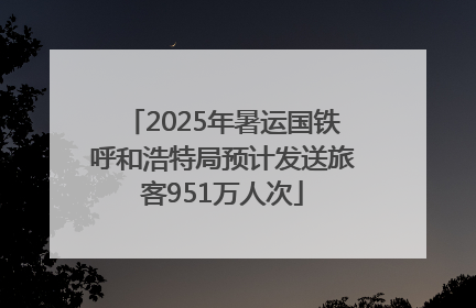 2025年暑运国铁呼和浩特局预计发送旅客951万人次