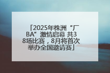 2025年株洲“厂BA”激情启幕 共38场比赛，8月将首次举办全国邀请赛