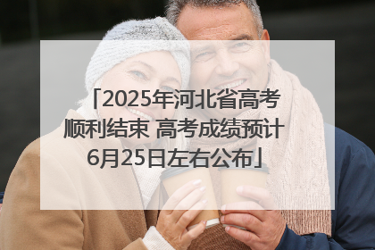 2025年河北省高考顺利结束 高考成绩预计6月25日左右公布