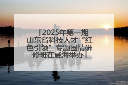2025年第一期山东省科技人才“红色引领”专题国情研修班在威海举办