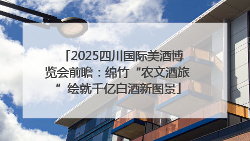 2025四川国际美酒博览会前瞻：绵竹“农文酒旅”绘就千亿白酒新图景