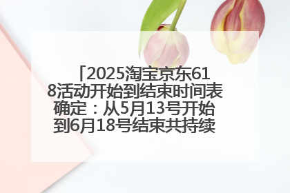 2025淘宝京东618活动开始到结束时间表确定：从5月13号开始到6月18号结束共持续37天附618红包口令及选购攻略一览