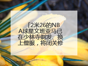 2米26的NBA球星文班亚马已在少林寺剃发、换上僧服，将闭关修行10天！少林寺回应：人在寺里