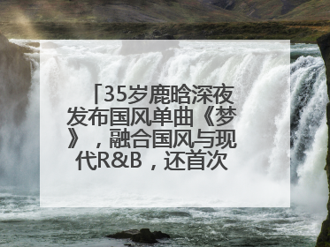 35岁鹿晗深夜发布国风单曲《梦》，融合国风与现代R&B，还首次尝试戏腔！