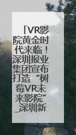 VR影院黄金时代来临！深圳报业集团宣布打造“树莓VR未来影院”_深圳新闻网