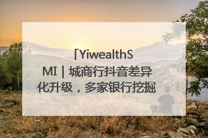 YiwealthSMI｜城商行抖音差异化升级，多家银行挖掘自身特色出圈！